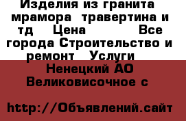 Изделия из гранита, мрамора, травертина и тд. › Цена ­ 1 000 - Все города Строительство и ремонт » Услуги   . Ненецкий АО,Великовисочное с.